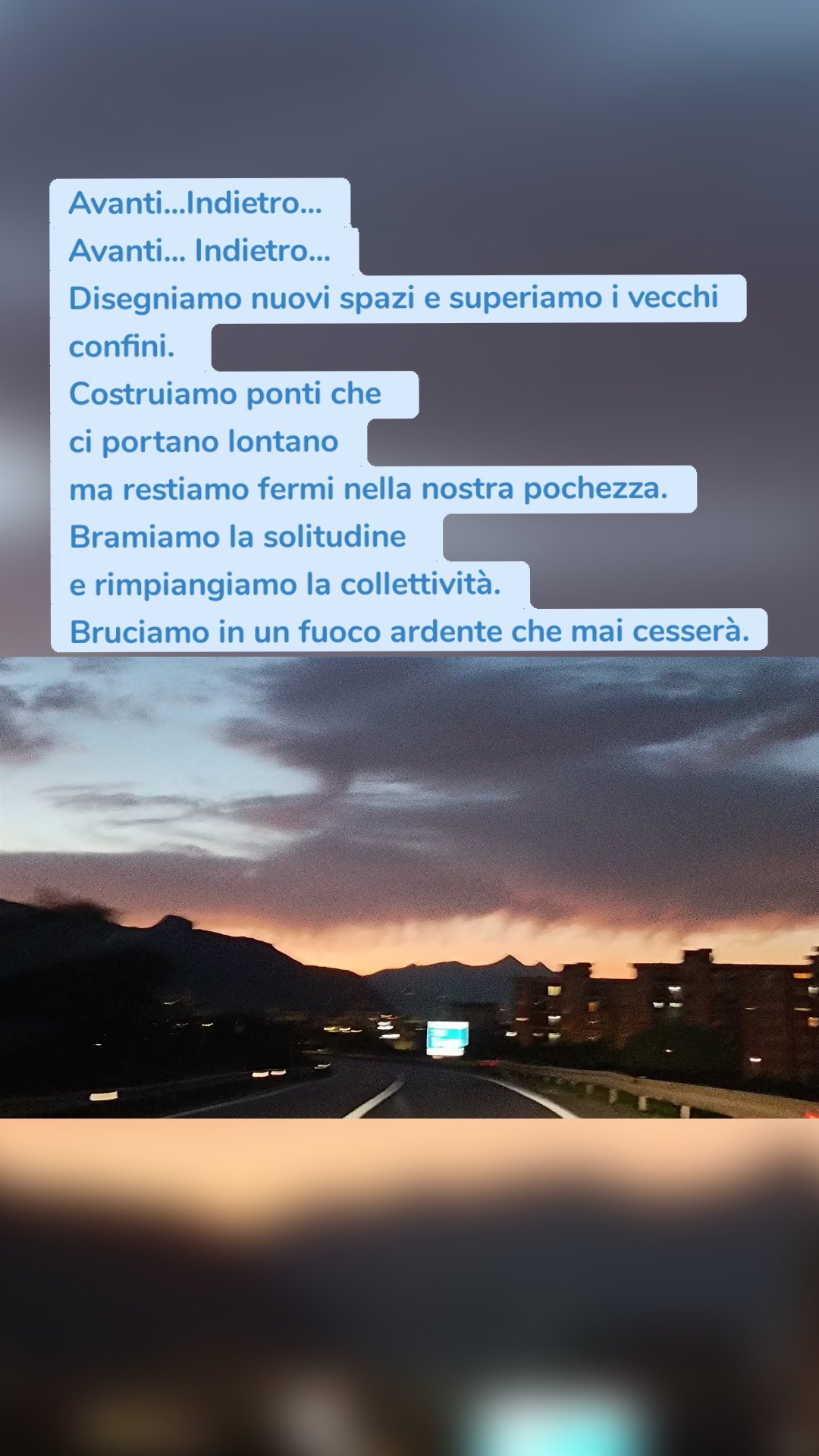 Avanti...Indietro...
Avanti... Indietro...
Disegniamo nuovi spazi e superiamo i vecchi confini. 
Costruiamo ponti che 
ci portano lontano
ma restiamo fermi nella nostra pochezza.
Bramiamo la solitudine 
e rimpiangiamo la collettività.
Bruciamo in un fuoco ardente che mai cesserà.
