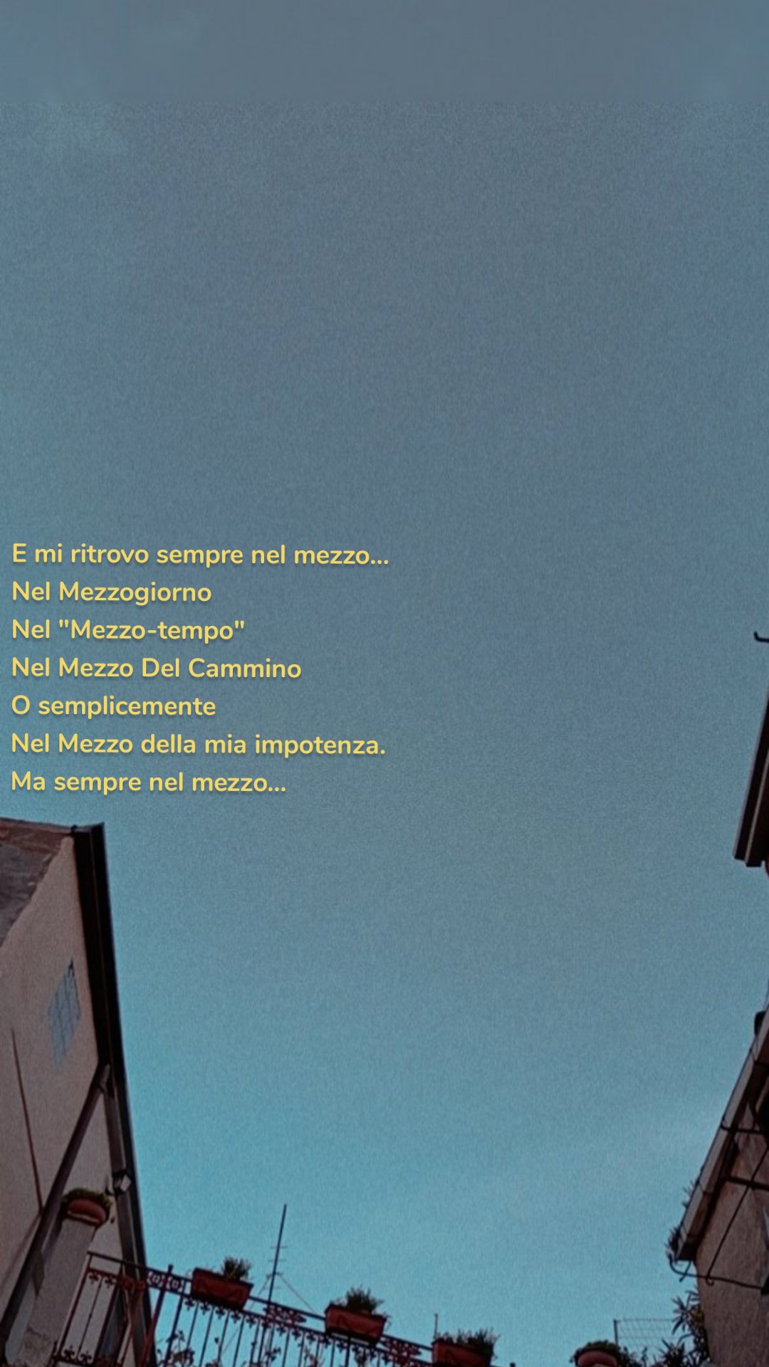 E mi ritrovo sempre nel mezzo...
Nel Mezzogiorno
Nel "Mezzo-tempo"
Nel Mezzo Del Cammino
O semplicemente
Nel Mezzo della mia impotenza.
Ma sempre nel mezzo...