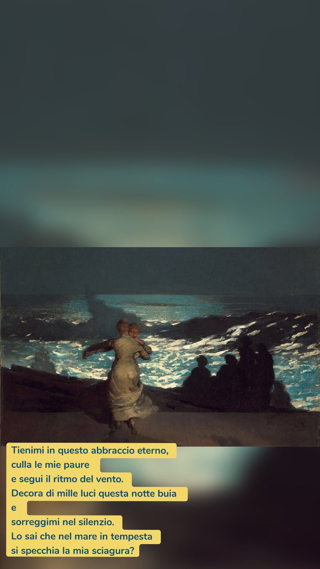 Tienimi in questo abbraccio eterno,
culla le mie paure 
e segui il ritmo del vento.
Decora di mille luci questa notte buia 
e 
sorreggimi nel silenzio.
Lo sai che nel mare in tempesta
si specchia la mia sciagura?